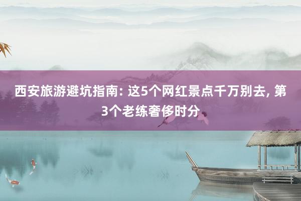 西安旅游避坑指南: 这5个网红景点千万别去, 第3个老练奢侈时分