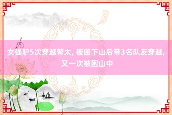 女强驴5次穿越鳌太， 被困下山后带3名队友穿越， 又一次被困山中