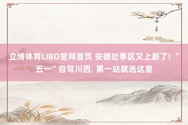 立博体育LIBO官网首页 安德处事区又上新了! “五一”自驾川西， 第一站就选这里