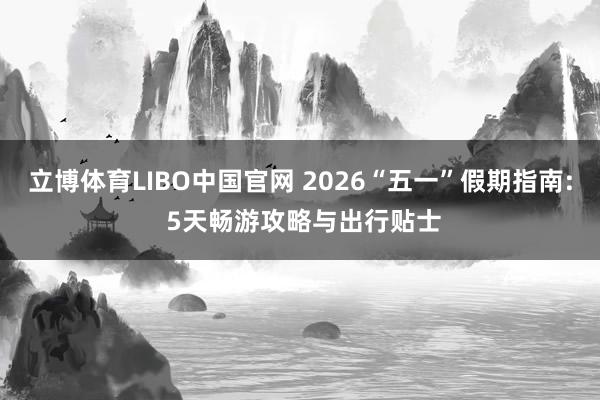 立博体育LIBO中国官网 2026“五一”假期指南: 5天畅游攻略与出行贴士