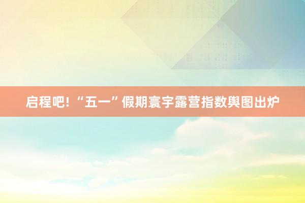 启程吧! “五一”假期寰宇露营指数舆图出炉