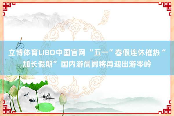 立博体育LIBO中国官网 “五一”春假连休催热“加长假期” 国内游阛阓将再迎出游岑岭