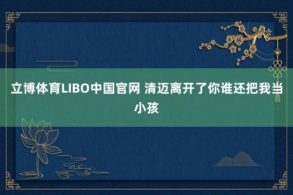 立博体育LIBO中国官网 清迈离开了你谁还把我当小孩
