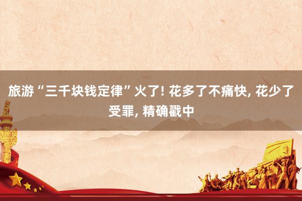 旅游“三千块钱定律”火了! 花多了不痛快， 花少了受罪， 精确戳中