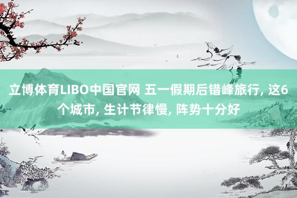 立博体育LIBO中国官网 五一假期后错峰旅行， 这6个城市， 生计节律慢， 阵势十分好