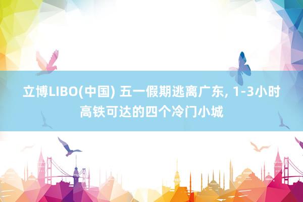 立博LIBO(中国) 五一假期逃离广东， 1-3小时高铁可达的四个冷门小城
