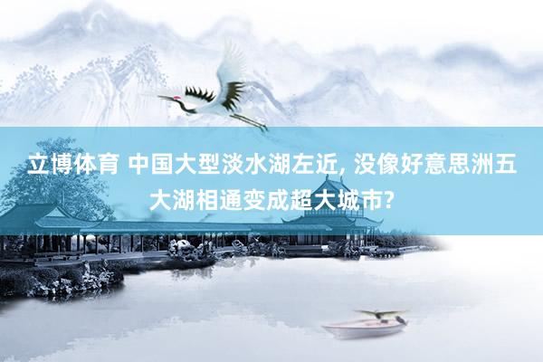 立博体育 中国大型淡水湖左近, 没像好意思洲五大湖相通变成超大城市?