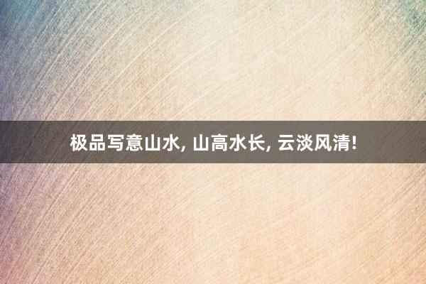 极品写意山水， 山高水长，<a href=