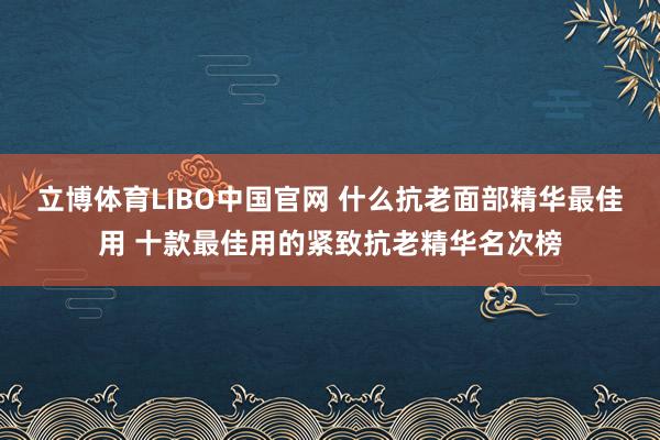 立博体育LIBO中国官网 什么抗老面部精华最佳用 十款最佳用的紧致抗老精华名次榜