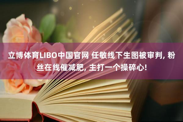 立博体育LIBO中国官网 任敏线下生图被审判, 粉丝在线催减肥, 主打一个操碎心!