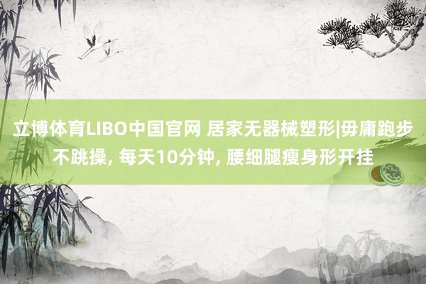 立博体育LIBO中国官网 居家无器械塑形|毋庸跑步不跳操， 每天10分钟， 腰细腿瘦身形开挂