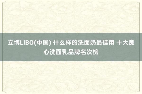 立博LIBO(中国) 什么样的洗面奶最佳用 十大良心洗面乳品牌名次榜