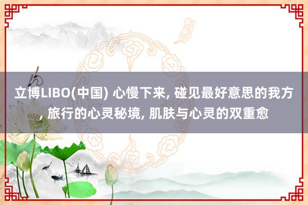立博LIBO(中国) 心慢下来， 碰见最好意思的我方， 旅行的心灵秘境， 肌肤与心灵的双重愈