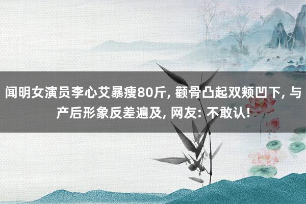闻明女演员李心艾暴瘦80斤， 颧骨凸起双颊凹下， 与产后形象反差遍及， 网友: 不敢认!