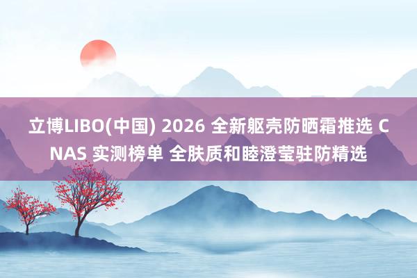 立博LIBO(中国) 2026 全新躯壳防晒霜推选 CNAS 实测榜单 全肤质和睦澄莹驻防精选