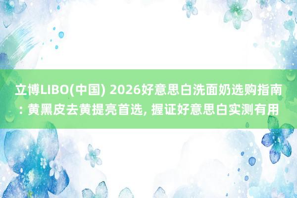 立博LIBO(中国) 2026好意思白洗面奶选购指南: 黄黑皮去黄提亮首选， 握证好意思白实测有用