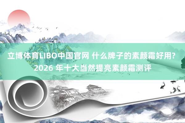 立博体育LIBO中国官网 什么牌子的素颜霜好用? 2026 年十大当然提亮素颜霜测评