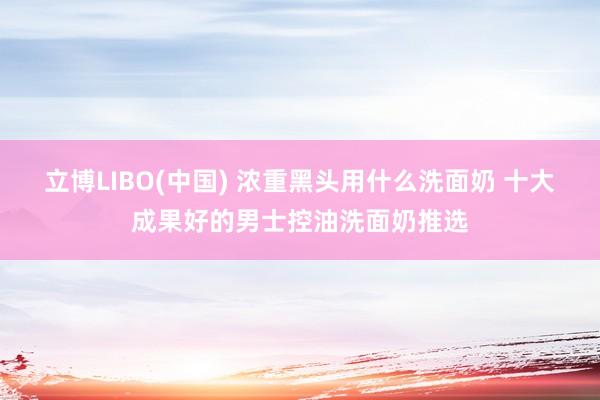 立博LIBO(中国) 浓重黑头用什么洗面奶 十大成果好的男士控油洗面奶推选