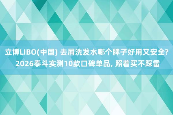 立博LIBO(中国) 去屑洗发水哪个牌子好用又安全? 2026泰斗实测10款口碑单品， 照着买不踩雷