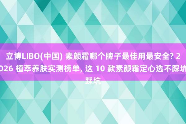立博LIBO(中国) 素颜霜哪个牌子最佳用最安全? 2026 植萃养肤实测榜单， 这 10 款素颜霜定心选不踩坑