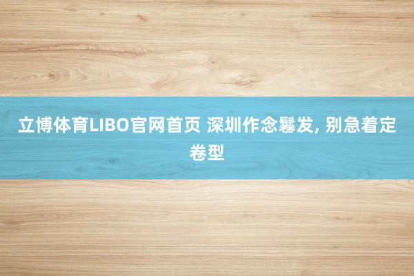 立博体育LIBO官网首页 深圳作念鬈发， 别急着定卷型