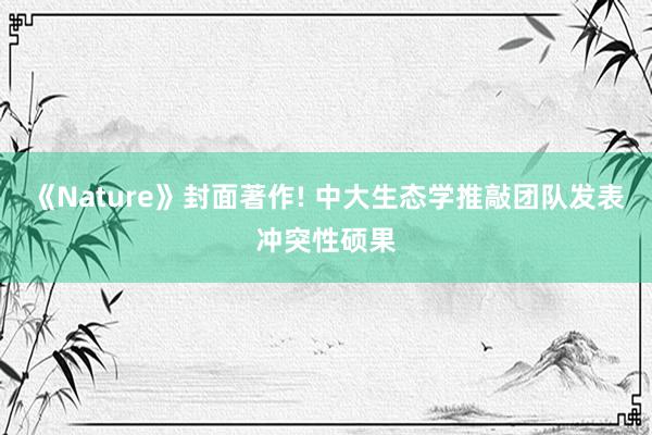 《Nature》封面著作! 中大生态学推敲团队发表冲突性硕果