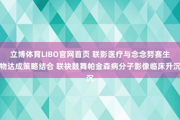 立博体育LIBO官网首页 联影医疗与念念努赛生物达成策略结合 联袂鼓舞帕金森病分子影像临床升沉