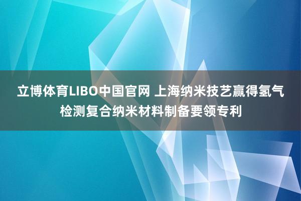 立博体育LIBO中国官网 上海纳米技艺赢得氢气检测复合纳米材料制备要领专利
