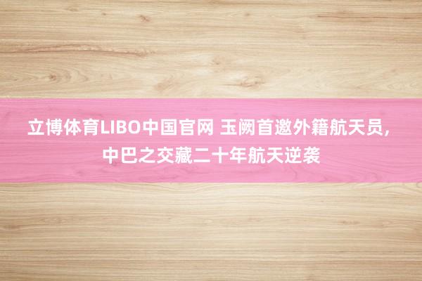 立博体育LIBO中国官网 玉阙首邀外籍航天员， 中巴之交藏二十年航天逆袭