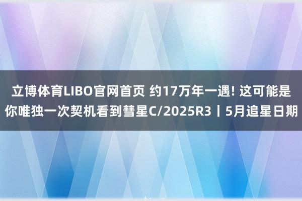 立博体育LIBO官网首页 约17万年一遇! 这可能是你唯独一次契机看到彗星C/2025R3丨5月追星日期