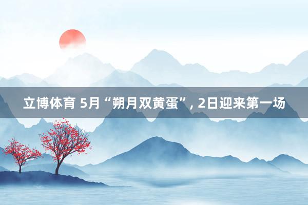 立博体育 5月“朔月双黄蛋”， 2日迎来第一场