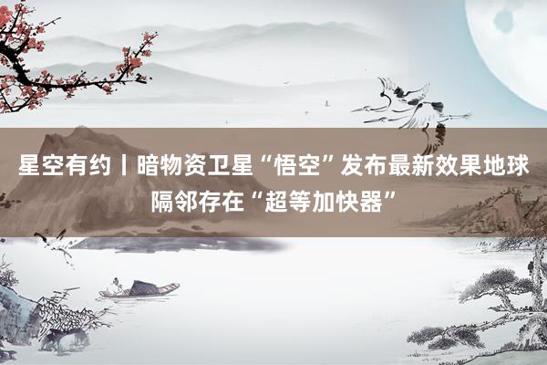 星空有约丨暗物资卫星“悟空”发布最新效果地球隔邻存在“超等加快器”