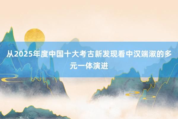 从2025年度中国十大考古新发现看中汉端淑的多元一体演进