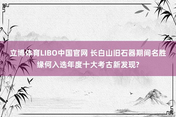 立博体育LIBO中国官网 长白山旧石器期间名胜缘何入选年度十大考古新发现?