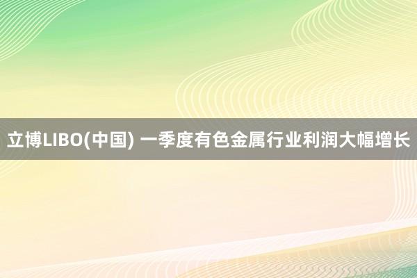 立博LIBO(中国) 一季度有色金属行业利润大幅增长