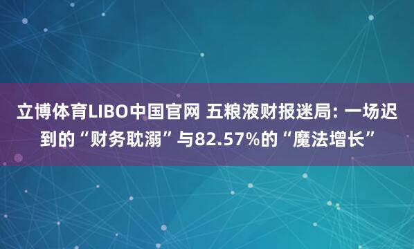 立博体育LIBO中国官网 五粮液财报迷局: 一场迟到的“财务耽溺”与82.57%的“魔法增长”