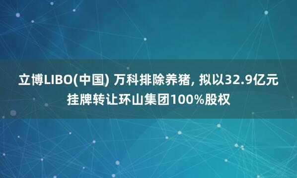 立博LIBO(中国) 万科排除养猪， 拟以32.9亿元挂牌转让环山集团100%股权