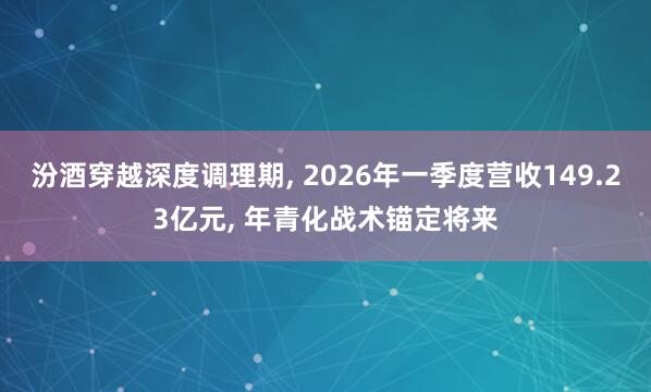 汾酒穿越深度调理期, 2026年一季度营收149.23亿元, 年青化战术锚定将来
