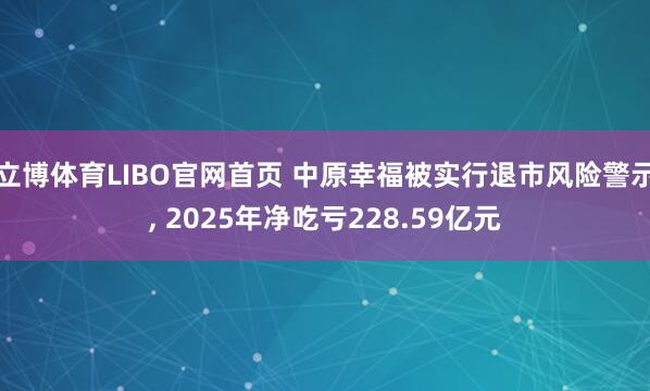 立博体育LIBO官网首页 中原幸福被实行退市风险警示， 2025年净吃亏228.59亿元