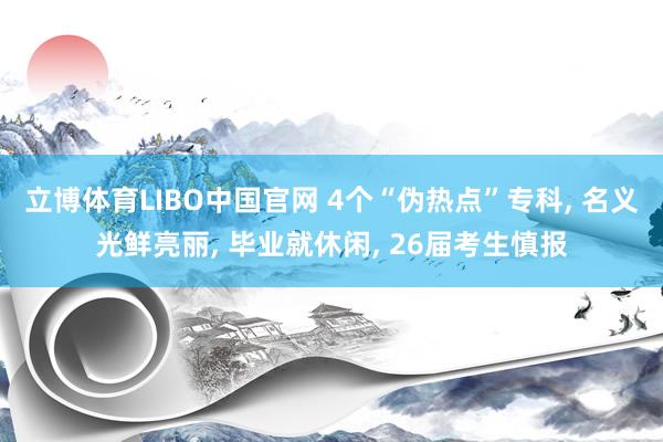 立博体育LIBO中国官网 4个“伪热点”专科， 名义光鲜亮丽， 毕业就休闲， 26届考生慎报
