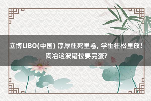立博LIBO(中国) 淳厚往死里卷， 学生往松里放! 陶冶这波错位要完蛋?