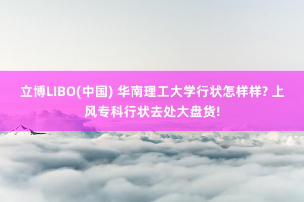 立博LIBO(中国) 华南理工大学行状怎样样? 上风专科行状去处大盘货!