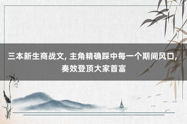 三本新生商战文， 主角精确踩中每一个期间风口， 奏效登顶大家首富