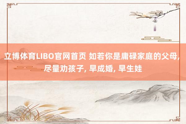 立博体育LIBO官网首页 如若你是庸碌家庭的父母， 尽量劝孩子， 早成婚， 早生娃