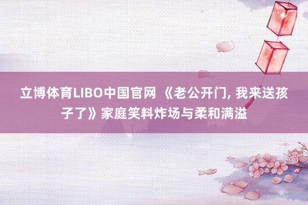 立博体育LIBO中国官网 《老公开门， 我来送孩子了》家庭笑料炸场与柔和满溢