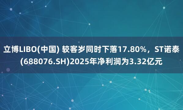 立博LIBO(中国) 较客岁同时下落17.80%，ST诺泰(688076.SH)2025年净利润为3.32亿元