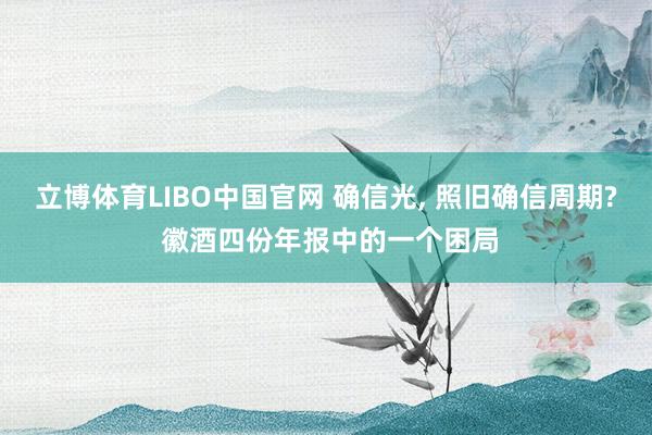 立博体育LIBO中国官网 确信光， 照旧确信周期? 徽酒四份年报中的一个困局