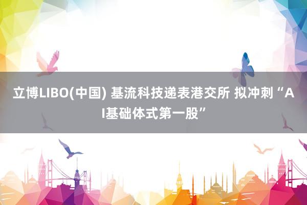 立博LIBO(中国) 基流科技递表港交所 拟冲刺“AI基础体式第一股”