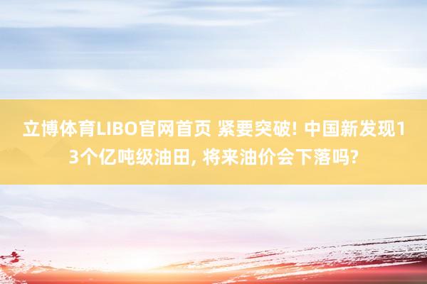 立博体育LIBO官网首页 紧要突破! 中国新发现13个亿吨级油田， 将来油价会下落吗?