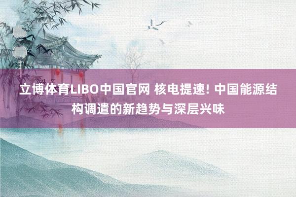 立博体育LIBO中国官网 核电提速! 中国能源结构调遣的新趋势与深层兴味